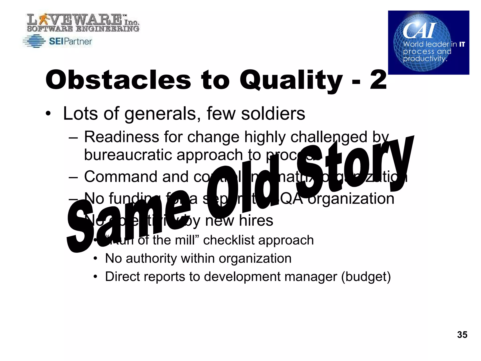 Obstacles to Quality - 2 Lots of generals, few soldiers Readiness for change highly challenged by bureaucratic approach to process Command and control, no matrix organization No funding for a separate SQA organization No objectivity by new hires “ Run of the mill” checklist approach No authority within organization Direct reports to development manager (budget) Same Old Story 