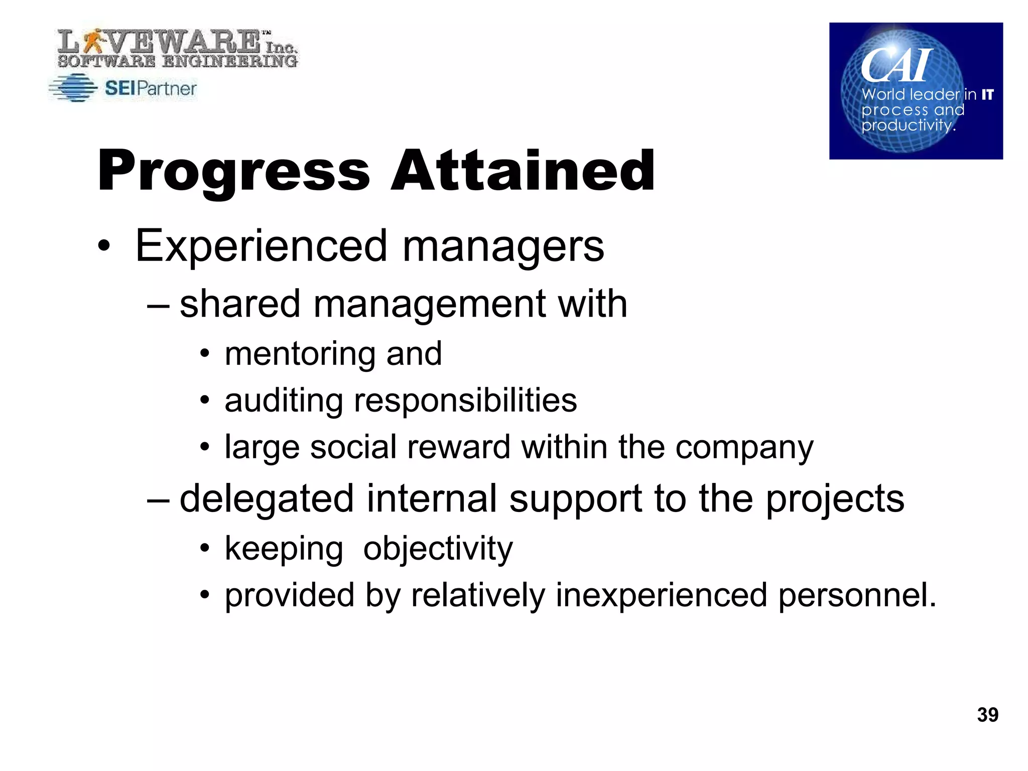 Progress Attained Experienced managers  shared management with  mentoring and  auditing responsibilities  large social reward within the company delegated internal support to the projects keeping  objectivity provided by relatively inexperienced personnel.  