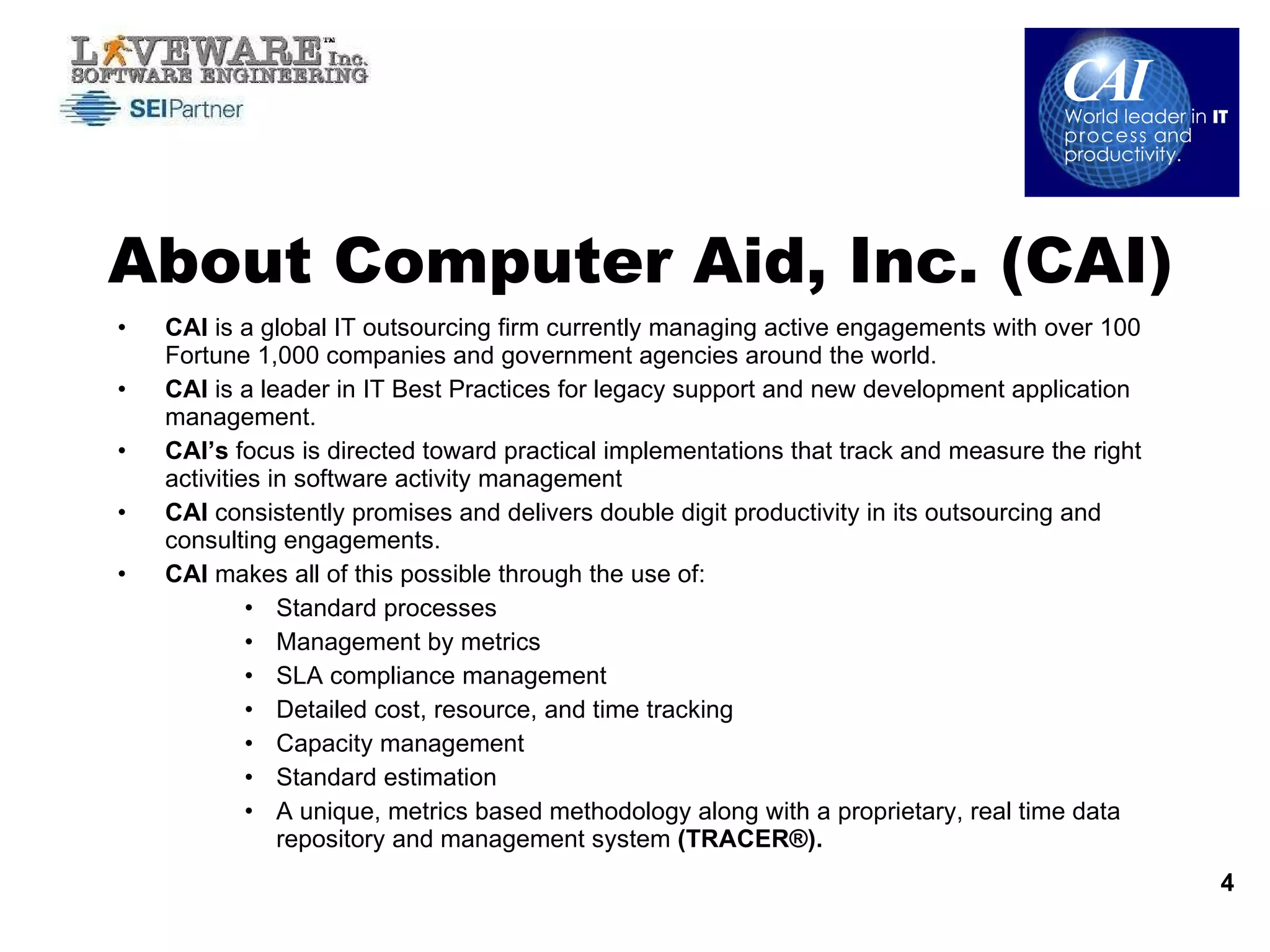 CAI  is a global IT outsourcing firm currently managing active engagements with over 100 Fortune 1,000 companies and government agencies around the world.  CAI  is a leader in IT Best Practices for legacy support and new development application management.  CAI’s  focus is directed toward practical implementations that track and measure the right activities in software activity management  CAI  consistently promises and delivers double digit productivity in its outsourcing and consulting engagements.  CAI  makes all of this possible through the use of: Standard processes Management by metrics SLA compliance management Detailed cost, resource, and time tracking Capacity management  Standard estimation A unique, metrics based methodology along with a proprietary, real time data repository and management system  (TRACER®).   About Computer Aid, Inc. (CAI) 