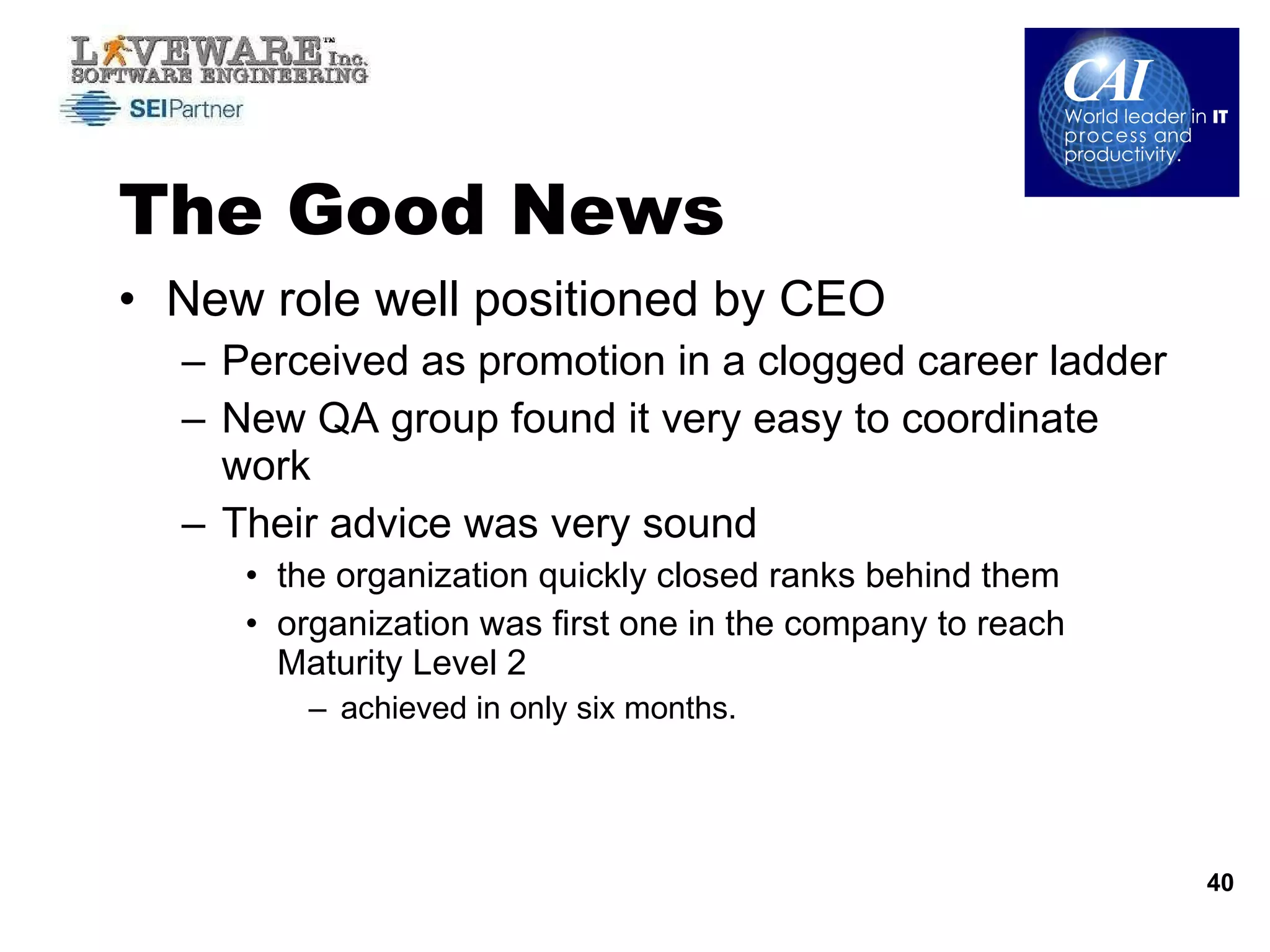 The Good News New role well positioned by CEO  Perceived as promotion in a clogged career ladder New QA group found it very easy to coordinate work  Their advice was very sound  the organization quickly closed ranks behind them organization was first one in the company to reach Maturity Level 2 achieved in only six months.  