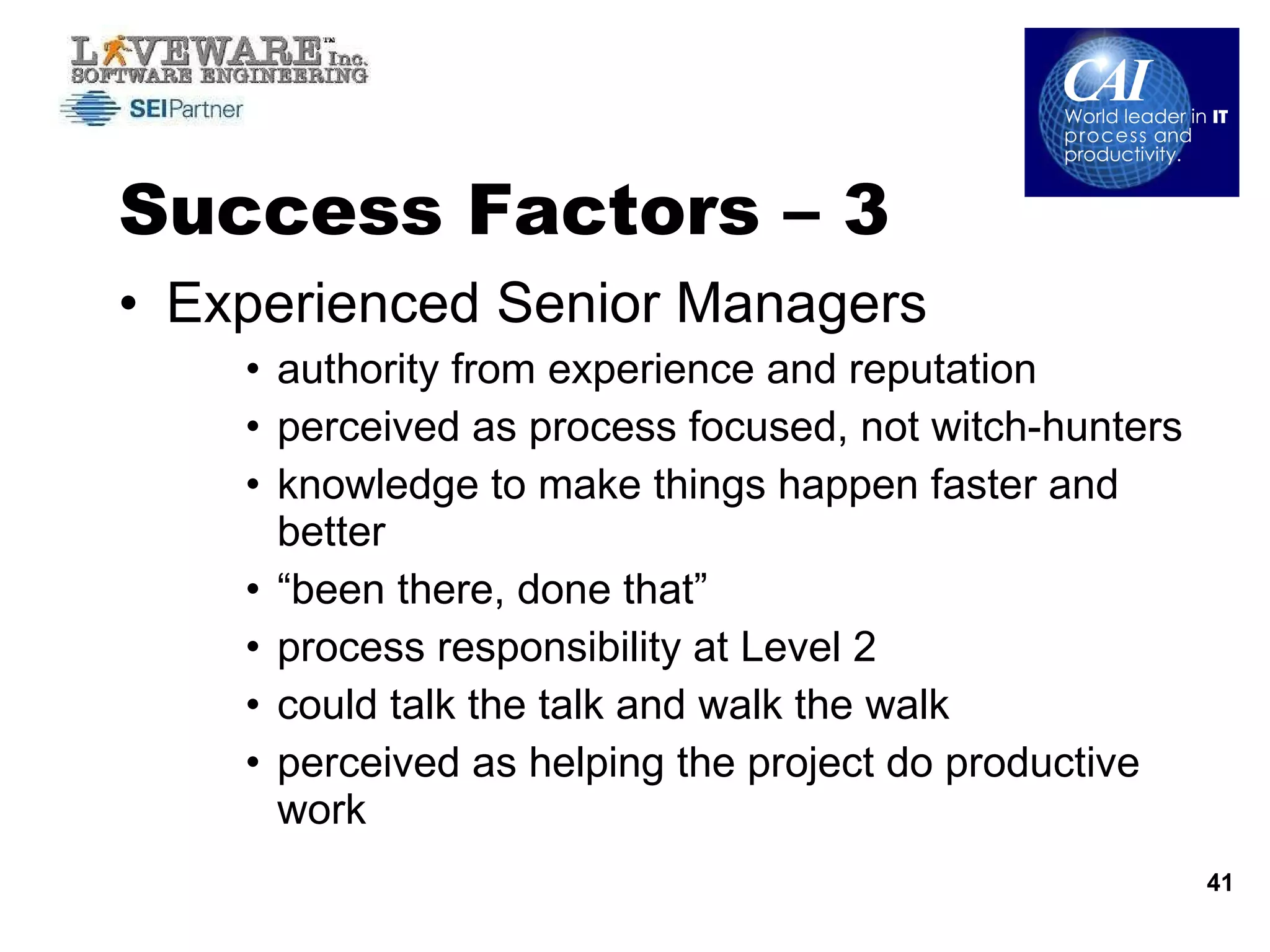 Success Factors – 3  Experienced Senior Managers  authority from experience and reputation perceived as process focused, not witch-hunters knowledge to make things happen faster and better “been there, done that” process responsibility at Level 2 could talk the talk and walk the walk perceived as helping the project do productive work 