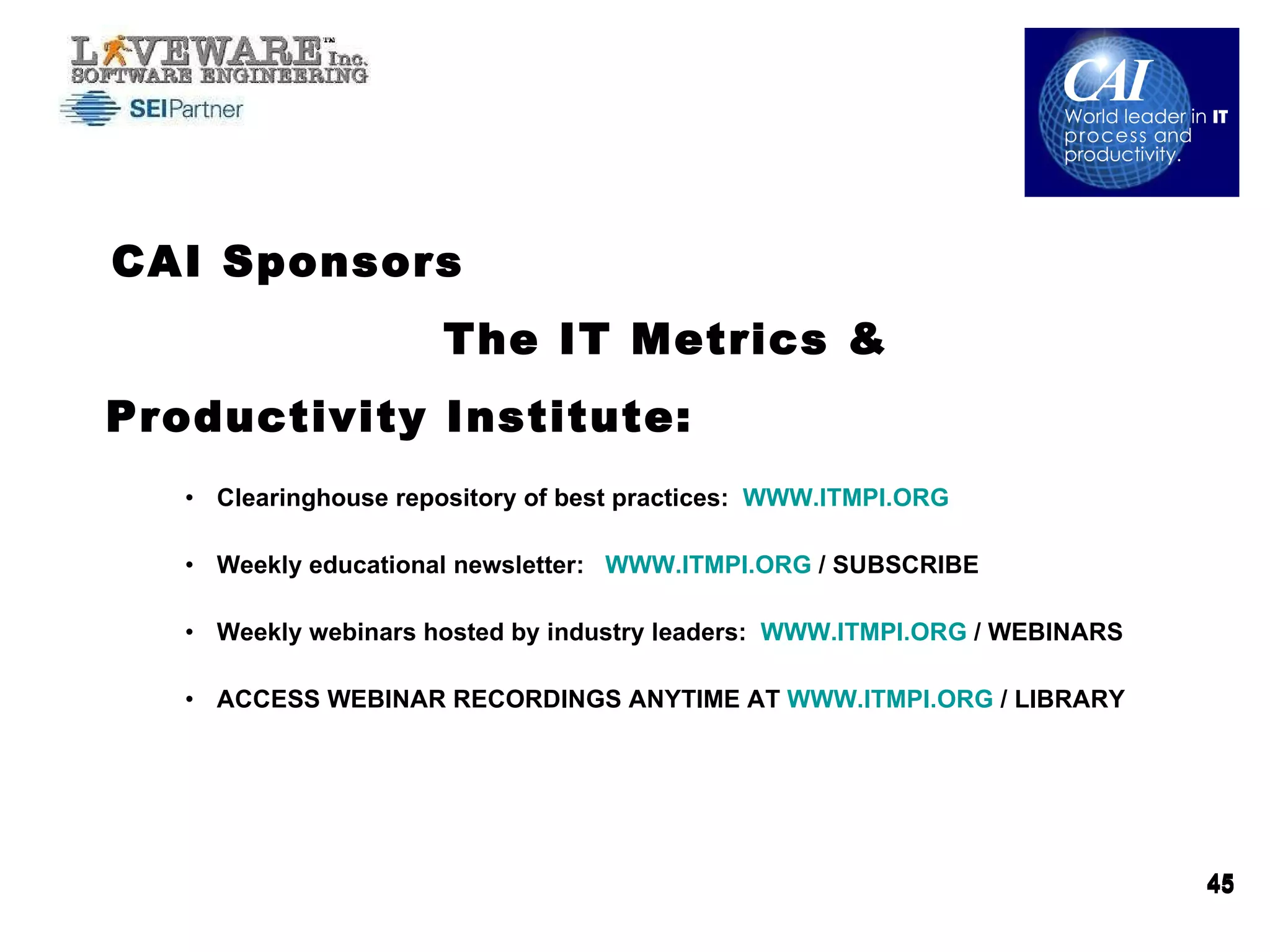 CAI Sponsors  The IT Metrics & Productivity Institute: Clearinghouse repository of best practices:  WWW.ITMPI.ORG   Weekly educational newsletter:  WWW.ITMPI.ORG  / SUBSCRIBE Weekly webinars hosted by industry leaders:  WWW.ITMPI.ORG  / WEBINARS ACCESS WEBINAR RECORDINGS ANYTIME AT  WWW.ITMPI.ORG  / LIBRARY 