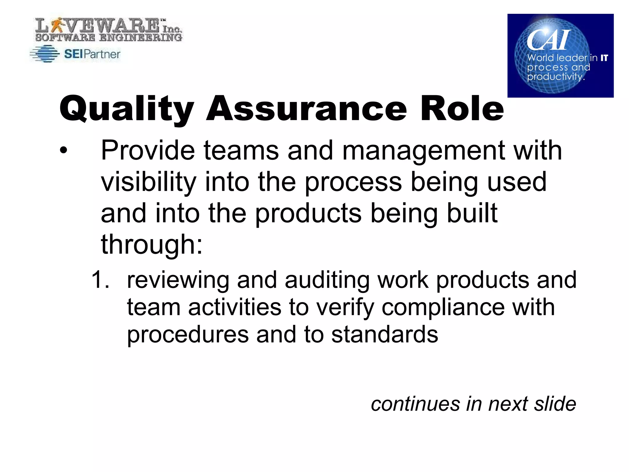 Quality Assurance Role Provide teams and management with visibility into the process being used and into the products being built through: reviewing and auditing work products and team activities to verify compliance with procedures and to standards continues in next slide 