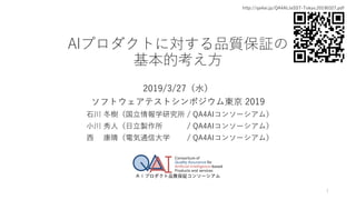 AIプロダクトに対する品質保証の
基本的考え方
2019/3/27（水）
ソフトウェアテストシンポジウム東京 2019
石川 冬樹（国立情報学研究所 / QA4AIコンソーシアム）
小川 秀人（日立製作所 / QA4AIコンソーシアム）
西 康晴（電気通信大学 / QA4AIコンソーシアム）
1
http://qa4ai.jp/QA4AI.JaSST-Tokyo.20190327.pdf
 