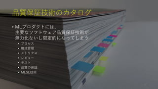 品質保証技術のカタログ
• MLプロダクトには、
主要なソフトウェア品質保証技術が
無力化ないし限定的になってしまう
• プロセス
• 構成管理
• メトリクス
• レビュー
• テスト
• 品質の保証
• MLSE技術
23
 