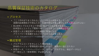 品質保証技術のカタログ
• プロセス
• 「こう作ればうまく作れる」「こう作ると失敗する」という
演繹的因果関係が不明なため、作業手順を定義し遵守しても品質は上がらない
• ML技術とプロセスをより密接に結びつける必要があるが、
従来型のソフトウェア開発であってもできている組織は少ない
• 学習データと検証用データを厳密に管理したり
プライバシーを保護するなどのプロセスは必要となる
• が、それはAIプロダクトの品質保証そのものの話とは異なる
• 構成管理
• プログラムコードを中心とした構成管理は
排他的バージョン管理程度の意味しかなく、実務的に役に立たない
• 学習データ、ハイパーパラメータ、モデル、プログラム、検証データなど
が一体化した「探索環境」が必要となる
24
 