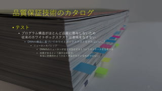 品質保証技術のカタログ
• テスト
• プログラム構造がほとんど品質に寄与しないため
従来のホワイトボックステストは意味をなさない
• DNNの構造に基づいてホワイトボックステストをすればいい...？
• ニューロンカバレッジ
• DNN内のニューロンが全て活性化するようにテストケースを生成する
• 効果があるという論文はあるが、
本当に効果的かどうか広く実証されているわけではない
26
 