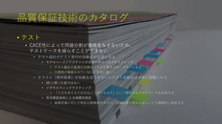品質保証技術のカタログ
• テスト
• CACE性によって同値分割が意味をなさないため、
テストケースを減らすことができない
• テスト設計やテスト実行の自動化が必須となる
• モデルベースドテスティングやサーチベースドテスティング
• テスト観点や最適化目標の「テスト要求分析」がキーになる
• CI環境が構築されていないと非常に厳しい
• オラクル（期待結果）が自動生成できないとテスト自動化は非常に困難になる
• MLに限った話ではない
• メタモルフィックテスティング
• 「入力を変えると出力はこう変わるはず」という関係からテストケースを生成する
• 形式検証技術による頑健性検証
• 画像認識に対して特定の画像操作を行い、認識結果が変わらないことを網羅的に検証する
27
 