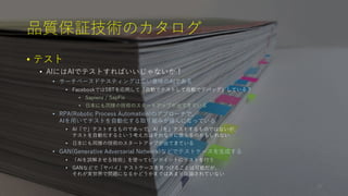 品質保証技術のカタログ
• テスト
• AIにはAIでテストすればいいじゃないか！
• サーチベースドテスティングは広い意味のAIである
• FacebookではSBTを応用して「自動でテストして自動でデバッグ」している？
• Sapienz / SapFix
• 日本にも同様の技術のスタートアップが出てきている
• RPA(Robotic Process Automation)のアプローチで、
AIを用いてテストを自動化する取り組みが盛んになっている
• AI「で」テストするものであって、AI「を」テストするものではないが、
テストを自動化するという考え方はそれなりに使えるのかもしれない
• 日本にも同様の技術のスタートアップが出てきている
• GAN(Generative Adversarial Network)などでテストケースを生成する
• 「AIを誤解させる技術」を使ってピンポイントにテストを行う
• GANなどで「ヤバイ」テストケースを見つけることは可能だが、
それが実世界で問題になるかどうかまではあまり議論されていない
28
 
