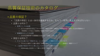 品質保証技術のカタログ
• 品質の保証？
• 「品質の保証」とは一体何を意味するのか、をもう一度問い直さなければならない
• 品質とは何か？
• 結果としての品質
• モデルの誤判別の防止？ロバスト性？事故の予防？機能性？非機能特性？価値？社会的問題解決？
• 「致命的」ってなに？経済性？倫理？社会的受容？
• 組織能力としての品質
• 日本的品質管理では組織能力の高さも「品質」と捉える
• 保証とは何か？
• そもそも我々は「保証する」ことをきちんと理解できているのか？
• プロセスの遵守？文書の監査？指標の達成？チェックリスト？（感覚的）網羅テスト？
• 「品質が保証されたと感じる」ために何が必要なのか？
• eXplainable AI技術として盛んに研究・議論されている
29
 
