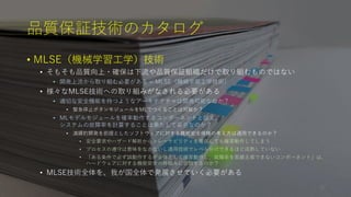 品質保証技術のカタログ
• MLSE（機械学習工学）技術
• そもそも品質向上・確保は下流や品質保証組織だけで取り組むものではない
• 開発上流から取り組む必要がある = MLSE（機械学習工学技術）
• 様々なMLSE技術への取り組みがなされる必要がある
• 適切な安全機能を持つようなアーキテクチャは開発可能なのか？
• 緊急停止ボタンモジュールをMLでつくることは可能か？
• MLモデルモジュールを確率動作するコンポーネントと捉え、
システムの故障率を計算することは果たして妥当なのか？
• 演繹的開発を前提としたソフトウェアに対する機能安全規格の考え方は適用できるのか？
• 安全要求やハザード解析からトレーサビリティを確保しても確率動作してしまう
• プロセスの遵守は意味をなさないし適用技術でレベル分けできるほど成熟していない
• 「ある条件で必ず誤動作するが全体として確率動作し、故障率を実績主張できないコンポーネント」は、
ハードウェアに対する機能安全の枠組みに合致するのか？
• MLSE技術全体を、我が国全体で発展させていく必要がある
30
 