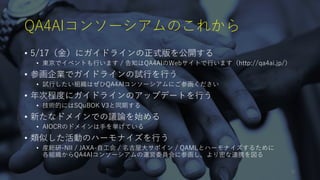QA4AIコンソーシアムのこれから
• 5/17（金）にガイドラインの正式版を公開する
• 東京でイベントも行います / 告知はQA4AIのWebサイトで行います（http://qa4ai.jp/）
• 参画企業でガイドラインの試行を行う
• 試行したい組織はぜひQA4AIコンソーシアムにご参画ください
• 年次程度にガイドラインのアップデートを行う
• 技術的にはSQuBOK V3と同期する
• 新たなドメインでの議論を始める
• AIOCRのドメインは手を挙げている
• 類似した活動のハーモナイズを行う
• 産総研-NII / JAXA-自工会 / 名古屋大サポイン / QAMLとハーモナイズするために
各組織からQA4AIコンソーシアムの運営委員会に参画し、より密な連携を図る
31
 