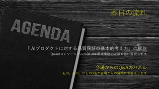 本日の流れ
「 AIプロダクトに対する品質保証の基本的考え方」の解説
QA4AIコンソーシアムの2018年度成果物のα版を基に解説します
会場からのQ&Aのパネル
石川、小川、にしの3名が会場からの質問にお答えします
32
 