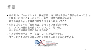 背景
• 各企業でAIプロダクト（主に機械学習、特にDNNを使った製品やサービス）ｚ
を開発・利用するようになり、社会的・経済的影響が大きく、
競争力の源泉として破壊的影響を持つようになってきた
• しかしどのように「品質保証」を行っていけばよいのか、
についての知見は誰も持っていないように思われ、
困っている組織は非常に多く見られる
• そこで産官学でオープンなコンソーシアムを設立し、
AIプロダクトの品質保証について産業界に寄与する必要がある
4
 
