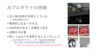 AIプロダクトの特徴
• 主にML技術を前提としている
• 帰納的開発である
• 確率的ふるまいをする
• CACE性がある / 非線形である
• 自動化が必要
• 詳しくは以下を参照するとよいでしょう
• IoT/AI時代のテスティング・検証技術の最前線
（石川冬樹 / SQiP研究会特別講義 2019/1/11）
• https://www.slideshare.net/FuyukiIshikawa/iotai-128126704
5
 