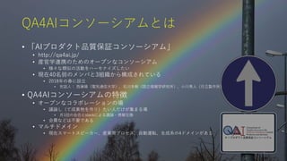 7
QA4AIコンソーシアムとは
• 「AIプロダクト品質保証コンソーシアム」
• http://qa4ai.jp/
• 産官学連携のためのオープンなコンソーシアム
• 様々な類似の活動をハーモナイズしたい
• 現在40名弱のメンバと3組織から構成されている
• 2018年の春に設立
• 世話人： 西康晴（電気通信大学）、石川冬樹（国立情報学研究所）、小川秀人（日立製作所）
• QA4AIコンソーシアムの特徴
• オープンなコラボレーションの場
• 議論し（て成果物を作り）たい人だけが集まる場
• 月1回の会合とslackによる議論・情報交換
• 会費などは不要である
• マルチドメイン
• 現在スマートスピーカー、産業用プロセス、自動運転、生成系の4ドメインがある
 