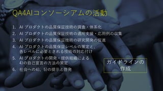 QA4AIコンソーシアムの活動
1. AI プロダクトの品質保証技術の調査・体系化
2. AI プロダクトの品質保証技術の適⽤⽀援・応⽤例の収集
3. AI プロダクトの品質保証技術の研究開発の促進
4. AI プロダクトの品質保証レベルの策定と、
各レベルに必要とされる技術の対応付け
5. AI プロダクトの開発・提供組織による
4)の⾃⼰宣⾔の⽅法の策定
6. 社会への4)、5)の提⽰と啓発
ガイドラインの
作成
9
 