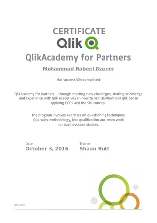 qlik.com
CERTIFICATE
QlikAcademy for Partners
Mohammad Nabeel Nazeer
Has successfully completed:
QlikAcademy for Partners – through meeting new challenges, sharing knowledge
and experience with Qlik executives on how to sell QlikView and Qlik Sense
applying QCCS and the SiB concept.
The program involves exercises on questioning techniques,
Qlik sales methodology, lead qualification and team work
on business case studies.
Date Trainer
October 3, 2016 Shaan Butt
 