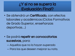 • Se obtendrá un Certificado, con efectos
laborales y académicos (Ciclos Formativos
de Grado Superior, enseñanzas
deportivas…)
• Se podrá repetir en convocatorias
sucesivas, para:
– Aquellos que no la hayan superado
– Para los que deseen mejorar su nota.
¿Y si no se supera la
Evaluación Final?
 