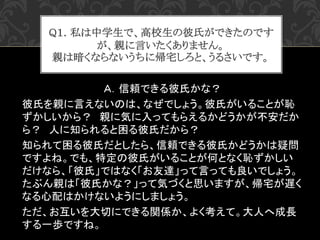 Ａ．信頼できる彼氏かな？
彼氏を親に言えないのは、なぜでしょう。彼氏がいることが恥
ずかしいから？ 親に気に入ってもらえるかどうかが不安だか
ら？ 人に知られると困る彼氏だから？
知られて困る彼氏だとしたら、信頼できる彼氏かどうかは疑問
ですよ...