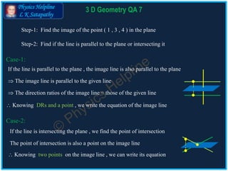 Physics Helpline
L K Satapathy
3 D Geometry QA 7
Case-1:
 The image line is parallel to the given line
 The direction ratios of the image line = those of the given line
 Knowing DRs and a point , we write the equation of the image line
Case-2:
The point of intersection is also a point on the image line
 Knowing two points on the image line , we can write its equation
If the line is parallel to the plane , the image line is also parallel to the plane
If the line is intersecting the plane , we find the point of intersection
Step-1: Find the image of the point ( 1 , 3 , 4 ) in the plane
Step-2: Find if the line is parallel to the plane or intersecting it
 