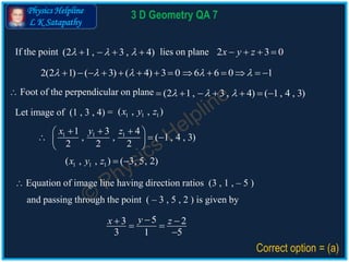 Physics Helpline
L K Satapathy
3 D Geometry QA 7
If the point lies on plane(2 1, 3 , 4)      2 3 0x y z   
2(2 1) ( 3) ( 4) 3 0 6 6 0 1                 
 Foot of the perpendicular on plane
Let image of (1 , 3 , 4) = 1 1 1( , , )x y z
1 1 11 3 4
, , ( 1 , 4 , 3)
2 2 2
x y z   
   
 
53 2
3 1 5
yx z  

 Equation of image line having direction ratios (3 , 1 , – 5 )
Correct option = (a)
(2 1, 3 , 4) ( 1, 4 , 3)        
1 1 1( , , ) ( 3, 5, 2)x y z  
and passing through the point ( – 3 , 5 , 2 ) is given by
 