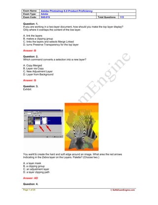 Exam Name: Adobe Photoshop 6.0 Product Proficiency
Exam Type: Adobe
Exam Code: 9A0-019 Total Questions: 115
Page 1 of 25 © SelfeExamEngine.com
Question: 1.
If you are working in a two-layer document, how should you make the top layer display?
Only where it overlaps the content of the low layer.
A. link the layers
B. makes a clipping group
C. links the layers and selects Merge Linked
D. turns Preserve Transparency for the top layer
Answer: B
Question: 2.
Which command converts a selection into a new layer?
A. Copy Merged
B. Layer via Copy
C. New Adjustment Layer
D. Layer from Background
Answer: B
Question: 3.
Exhibit:
You want to create the hard and soft edge around an image. What area the red arrows
Indicating in the Zebra layer on the Layers. Palette? (Choose two.)
A. a layer mask
B. a clipping group
C. an adjustment layer
D. a layer clipping path
Answer: AD
Question: 4.
 