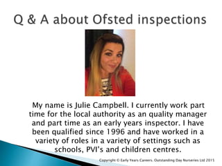 My name is Julie Campbell. I currently work part
time for the local authority as an quality manager
and part time as an early years inspector. I have
been qualified since 1996 and have worked in a
variety of roles in a variety of settings such as
schools, PVI’s and children centres.
Copyright © Early Years Careers. Outstanding Day Nurseries Ltd 2015
 