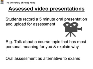 Assessed video presentations
Students record a 5 minute oral presentation
and upload for assessment
E.g. Talk about a course topic that has most
personal meaning for you & explain why
Oral assessment as alternative to exams
The University of Hong Kong
 
