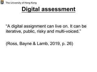 Digital assessment
“A digital assignment can live on. It can be
iterative, public, risky and multi-voiced.”
(Ross, Bayne & Lamb, 2019, p. 26)
The University of Hong Kong
 