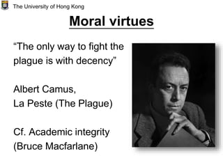 Moral virtues
“The only way to fight the
plague is with decency”
Albert Camus,
La Peste (The Plague)
Cf. Academic integrity
(Bruce Macfarlane)
The University of Hong Kong
 