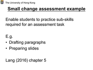 Small change assessment example
Enable students to practice sub-skills
required for an assessment task
E.g.
• Drafting paragraphs
• Preparing slides
Lang (2016) chapter 5
The University of Hong Kong
 