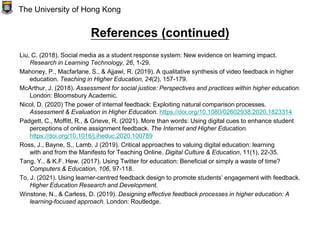 References (continued)
Liu, C. (2018). Social media as a student response system: New evidence on learning impact.
Research in Learning Technology, 26, 1-29.
Mahoney, P., Macfarlane, S., & Ajjawi, R. (2019). A qualitative synthesis of video feedback in higher
education. Teaching in Higher Education, 24(2), 157-179.
McArthur, J. (2018). Assessment for social justice: Perspectives and practices within higher education.
London: Bloomsbury Academic.
Nicol, D. (2020) The power of internal feedback: Exploiting natural comparison processes.
Assessment & Evaluation in Higher Education. https://doi.org/10.1080/02602938.2020.1823314
Padgett, C., Moffitt, R., & Grieve, R. (2021). More than words: Using digital cues to enhance student
perceptions of online assignment feedback. The Internet and Higher Education.
https://doi.org/10.1016/j.iheduc.2020.100789
Ross, J., Bayne, S., Lamb, J (2019). Critical approaches to valuing digital education: learning
with and from the Manifesto for Teaching Online. Digital Culture & Education, 11(1), 22-35.
Tang, Y., & K.F. Hew. (2017). Using Twitter for education: Beneficial or simply a waste of time?
Computers & Education, 106, 97-118.
To, J. (2021). Using learner-centred feedback design to promote students’ engagement with feedback.
Higher Education Research and Development.
Winstone, N., & Carless, D. (2019). Designing effective feedback processes in higher education: A
learning-focused approach. London: Routledge.
The University of Hong Kong
 