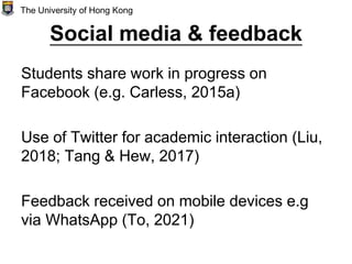 Social media & feedback
Students share work in progress on
Facebook (e.g. Carless, 2015a)
Use of Twitter for academic interaction (Liu,
2018; Tang & Hew, 2017)
Feedback received on mobile devices e.g
via WhatsApp (To, 2021)
The University of Hong Kong
 