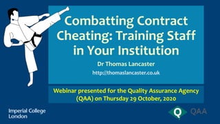 Combatting Contract
Cheating: Training Staff
in Your Institution
Dr Thomas Lancaster
http://thomaslancaster.co.uk
Webinar presented for the Quality Assurance Agency
(QAA) on Thursday 29 October, 2020
 