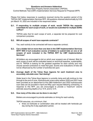 Questions and Answers Addendum
Tahoe Keys Property Owners Association (TKPOA)
Control Methods Test (CMT) Implementation Services Request for Proposal (RFP)
CMT Implementation Services RFP – Q&A Addendum March 22, 2022
Tahoe Keys Property Owners Association Page 1
Please find below responses to questions received during the question period of the
TKPOA CMT Implementation Services RFP. All questions received electronically by 5:00
pm March 16, 2022 are included in the responses below.
Q.1. If responding to multiple scopes of work, would TKPOA like separate
submittals for each scope of work, or would one submittal for multiple SOWs
suffice?
TKPOA asks that for each scope of work, a separate bid be prepared for cost
comparison purposes.
Q.2. Will all scopes of work have separate contracts?
Yes, each activity to be contracted will have a separate contract.
Q.3. Can a bidder bid on more than one item in the CMT Implementation Services
RFP? Will it hurt evaluation scores of bidders to submit bids on one or all
scopes of work included in the TKPOA RFP for CMT Implementation
Services?
All bidders are encouraged to bid on which ever scope(s) are of interest. Bids for
each scope of work will be evaluated based on technical expertise, sustainability,
and fit. TKPOA is looking for the greatest expertise for each activity and may
choose several contractors to meet that goal. Scores and evaluations of bids will
not be influenced by the number of activities bid upon.
Q.4. Average depth of the Tahoe Keys lagoons for each treatment area to
accurately calculate area / feet dosing?
Water level in the Tahoe Keys lagoons is currently rising and will continue to rise
through to the end of June. Hydroacoustic scans early season 2020 and 2021 have
been provided as an attachment to this Q&A Addendum and 2022 hydroacoustic
scan data can be provided in April and May upon request following contracting. In
response to this RFP, you are encouraged to provide a 'maximum' volume
estimate assuming depths of a) 15 ft, and b) 12 ft.
Q.5. How many of the sites can be done in one day?
Bidders are encouraged to provide estimates on timing for each activity.
TKPOA assumes, at a minimum, that:
• three (3) herbicide or combination sites will be treated with herbicide per
day during the 5-day application period;
 