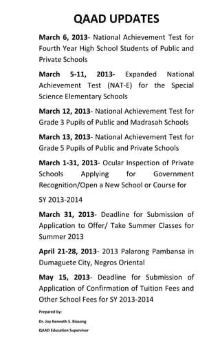QAAD UPDATES
March 6, 2013- National Achievement Test for
Fourth Year High School Students of Public and
Private Schools
March 5-11, 2013- Expanded National
Achievement Test (NAT-E) for the Special
Science Elementary Schools
March 12, 2013- National Achievement Test for
Grade 3 Pupils of Public and Madrasah Schools
March 13, 2013- National Achievement Test for
Grade 5 Pupils of Public and Private Schools
March 1-31, 2013- Ocular Inspection of Private
Schools     Applying     for     Government
Recognition/Open a New School or Course for
SY 2013-2014
March 31, 2013- Deadline for Submission of
Application to Offer/ Take Summer Classes for
Summer 2013
April 21-28, 2013- 2013 Palarong Pambansa in
Dumaguete City, Negros Oriental
May 15, 2013- Deadline for Submission of
Application of Confirmation of Tuition Fees and
Other School Fees for SY 2013-2014
Prepared by:

Dr. Joy Kenneth S. Biasong

QAAD Education Supervisor
 
