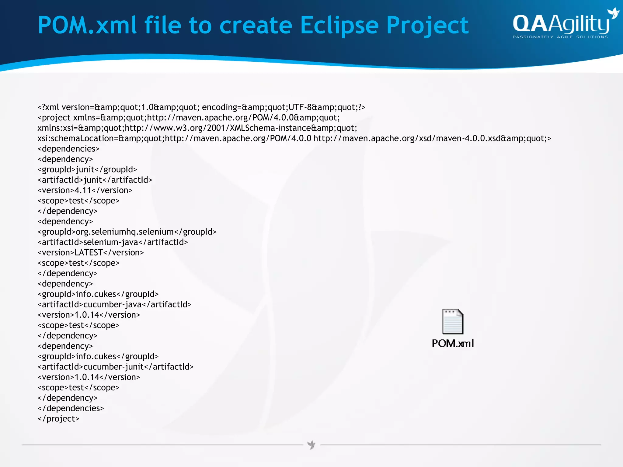 POM.xml file to create Eclipse Project
<?xml version=&amp;quot;1.0&amp;quot; encoding=&amp;quot;UTF-8&amp;quot;?>
<project xmlns=&amp;quot;http://maven.apache.org/POM/4.0.0&amp;quot;
xmlns:xsi=&amp;quot;http://www.w3.org/2001/XMLSchema-instance&amp;quot;
xsi:schemaLocation=&amp;quot;http://maven.apache.org/POM/4.0.0 http://maven.apache.org/xsd/maven-4.0.0.xsd&amp;quot;>
<dependencies>
<dependency>
<groupId>junit</groupId>
<artifactId>junit</artifactId>
<version>4.11</version>
<scope>test</scope>
</dependency>
<dependency>
<groupId>org.seleniumhq.selenium</groupId>
<artifactId>selenium-java</artifactId>
<version>LATEST</version>
<scope>test</scope>
</dependency>
<dependency>
<groupId>info.cukes</groupId>
<artifactId>cucumber-java</artifactId>
<version>1.0.14</version>
<scope>test</scope>
</dependency>
<dependency>
<groupId>info.cukes</groupId>
<artifactId>cucumber-junit</artifactId>
<version>1.0.14</version>
<scope>test</scope>
</dependency>
</dependencies>
</project>
 