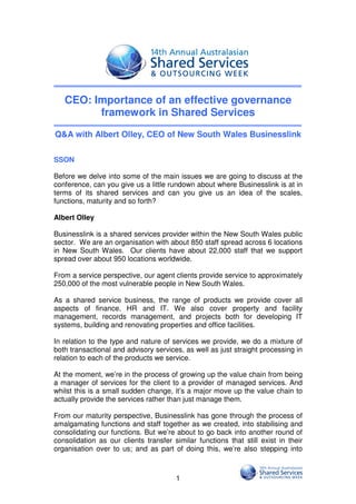 CEO: Importance of an effective governance
         framework in Shared Services
Q&A with Albert Olley, CEO of New South Wales Businesslink

SSON

Before we delve into some of the main issues we are going to discuss at the
conference, can you give us a little rundown about where Businesslink is at in
terms of its shared services and can you give us an idea of the scales,
functions, maturity and so forth?

Albert Olley

Businesslink is a shared services provider within the New South Wales public
sector. We are an organisation with about 850 staff spread across 6 locations
in New South Wales. Our clients have about 22,000 staff that we support
spread over about 950 locations worldwide.

From a service perspective, our agent clients provide service to approximately
250,000 of the most vulnerable people in New South Wales.

As a shared service business, the range of products we provide cover all
aspects of finance, HR and IT. We also cover property and facility
management, records management, and projects both for developing IT
systems, building and renovating properties and office facilities.

In relation to the type and nature of services we provide, we do a mixture of
both transactional and advisory services, as well as just straight processing in
relation to each of the products we service.

At the moment, we’re in the process of growing up the value chain from being
a manager of services for the client to a provider of managed services. And
whilst this is a small sudden change, it’s a major move up the value chain to
actually provide the services rather than just manage them.

From our maturity perspective, Businesslink has gone through the process of
amalgamating functions and staff together as we created, into stabilising and
consolidating our functions. But we’re about to go back into another round of
consolidation as our clients transfer similar functions that still exist in their
organisation over to us; and as part of doing this, we’re also stepping into



                                       1
 