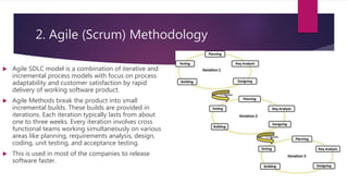 2. Agile (Scrum) Methodology
 Agile SDLC model is a combination of iterative and
incremental process models with focus on process
adaptability and customer satisfaction by rapid
delivery of working software product.
 Agile Methods break the product into small
incremental builds. These builds are provided in
iterations. Each iteration typically lasts from about
one to three weeks. Every iteration involves cross
functional teams working simultaneously on various
areas like planning, requirements analysis, design,
coding, unit testing, and acceptance testing.
 This is used in most of the companies to release
software faster.
 