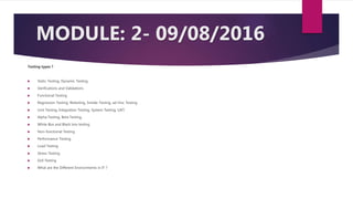 MODULE: 2- 09/08/2016
Testing types ?
 Static Testing, Dynamic Testing
 Verifications and Validations
 Functional Testing
 Regression Testing, Retesting, Smoke Testing, ad-Hoc Testing
 Unit Testing, Integration Testing, System Testing, UAT,
 Alpha Testing, Beta Testing,
 White Box and Black box testing
 Non-functional Testing
 Performance Testing
 Load Testing
 Stress Testing
 GUI Testing
 What are the Different Environments in IT ?
 