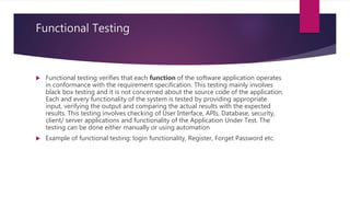 Functional Testing
 Functional testing verifies that each function of the software application operates
in conformance with the requirement specification. This testing mainly involves
black box testing and it is not concerned about the source code of the application.
Each and every functionality of the system is tested by providing appropriate
input, verifying the output and comparing the actual results with the expected
results. This testing involves checking of User Interface, APIs, Database, security,
client/ server applications and functionality of the Application Under Test. The
testing can be done either manually or using automation
 Example of functional testing: login functionality, Register, Forget Password etc.
 