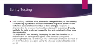 Sanity Testing
 After receiving a software build, with minor changes in code, or functionality,
Sanity testing is performed to ascertain that the bugs have been fixed and
no further issues are introduced due to these changes. The goal is to
determine that the proposed functionality works roughly as expected. If sanity
test fails, the build is rejected to save the time and costs involved in a more
rigorous testing.
The objective is "not" to verify thoroughly the new functionality, but to
determine that the developer has applied some rationality (sanity) while
producing the software. For instance, if your scientific calculator gives the result of
2 + 2 =5! Then, there is no point testing the advanced functionalities like sin 30 +
cos 50.
 