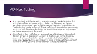 AD-Hoc Testing
 Adhoc testing is an informal testing type with an aim to break the system. This
testing is usually an unplanned activity . It does not follow any test design
techniques to create test cases. In fact is does not create test cases altogether!
This testing is primarily performed if the knowledge of testers in the system under
test is very high. Testers randomly test the application without any test cases or
any business requirement document.
 Adhoc Testing does not follow any structured way of testing and it is randomly
done on any part of application. Main aim of this testing is to find defects by
random checking. Adhoc testing can be achieved with the testing technique
called Error Guessing. Error guessing can be done by the people having enough
experience on the system to "guess" the most likely source of errors.
 