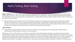 Alpha Testing, Beta Testing,
Alpha Testing: This is done before product goes live by client or real users to meet their expectations.. Alpha testing
performed by Testers who are usually internal employees of the organization. Alpha Testing performed at developer's
site. Reliability and security testing are not performed in-depth Alpha Testing. Alpha testing involves both the white box
and black box techniques
 Alpha testing requires lab environment or testing environment. Long execution cycle may be required for Alpha
testing. Critical issues or fixes can be addressed by developers immediately in Alpha testing. Alpha testing is to
ensure the quality of the product before moving to Beta testing. Beta testing: This testing is done with a some group
of real users in production environment to meet their requirement expectations.
Beta Testing:
 Beta testing is performed by Clients or End Users who are not employees of the organization. Beta testing is
performed at client location or end user of the product
Reliability, Security, Robustness are checked during Beta Testing. Beta Testing typically uses black box testing. Beta
testing doesn't require any lab environment or testing environment. Software is made available to the public and is said
to be real time environment. Only few weeks of execution are required for Beta testing. Most of the issues or feedback is
collected from Beta testing will be implemented in future versions of the product. Beta testing also concentrates on
quality of the product, but gathers users input on the product and ensures that the product is ready for real time users.
 