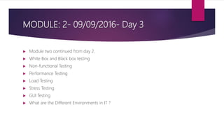 MODULE: 2- 09/09/2016- Day 3
 Module two continued from day 2.
 White Box and Black box testing
 Non-functional Testing
 Performance Testing
 Load Testing
 Stress Testing
 GUI Testing
 What are the Different Environments in IT ?
 