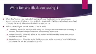 White Box and Black box testing-1
 White Box Testing: is a method of testing software that tests internal structures or
workings of an application, as opposed to its functionality. White-box testing is a method
of testing the application at the level of the source code.
 White box testing technique is used in below levels:
 Unit testing. White-box testing is done during unit testing to ensure that the code is working as
intended, before any integration happens with previously tested code.
 Integration testing. White-box testing at this level are written to test the interactions of each
interface with each other.
 Regression testing. White-box testing during regression testing is the use of recycled white-box
test cases at the unit and integration testing le
 