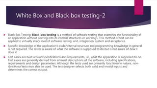 White Box and Black box testing-2
 Black Box Testing: Black-box testing is a method of software testing that examines the functionality of
an application without peering into its internal structures or workings. This method of test can be
applied to virtually every level of software testing: unit, integration, system and acceptance.
 Specific knowledge of the application's code/internal structure and programming knowledge in general
is not required. The tester is aware of what the software is supposed to do but is not aware of how it
does it.
 Test cases are built around specifications and requirements, i.e., what the application is supposed to do.
Test cases are generally derived from external descriptions of the software, including specifications,
requirements and design parameters. Although the tests used are primarily functional in nature, non-
functional tests may also be used. The test designer selects both valid and invalid inputs and
determines the correct output,
 
