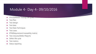 Module 4- Day 4- 09/10/2016
 STLC(Software Testing Life cycle)
 Test Plan
 Test design
 Test data
 Test Data Techniques
 Test cases
 RTM(Requirement traceability matrix)
 Test closures/Defect Reports
 Defect life cycle
 Test metrics
 Status reporting
 