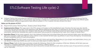 STLC(Software Testing Life cycle)-2
 Software Testing Life Cycle refers to a testing process which has specific steps to be executed in a definite sequence to ensure that the
quality goals have been met. In STLC process, each activity is carried out in a planned and systematic way. Each phase has different goals
and deliverables. Different organizations have different phases in STLC; however the basis remains the same.
Below are the phases of STLC:
 Requirements phase, Planning Phase , Analysis phase, Design Phase
 Implementation Phase: The major task in this STLC phase is of creation of the detailed test cases. Prioritize the test cases also identify
which test case will become part of the regression suite. Before finalizing the test case, It is important to carry out the review to ensure the
correctness of the test cases. Also don’t forget to take the sign off of the test cases before actual execution starts. If your project involves
automation, identify the candidate test cases for automation and proceed for scripting the test cases. Don’t forget to review them!
 Execution Phase: As the name suggests, this is the Software Testing Life Cycle phase where the actual execution takes place. But before you
start your execution, make sure that your entry criterion is met. Execute the test cases, log defects in case of any discrepancy. Simultaneously
fill your traceability metrics to track your progress.
 Conclusion Phase: This STLC phase concentrates on the exit criteria and reporting. Depending on your project and stakeholders choice, you
can decide on reporting whether you want to send out a daily report of weekly report etc.
 Closure Phase: Tasks for the closure activities include the following: Check for the completion of the test. Whether all the test cases are
executed or mitigated deliberately. Check there are no severity 1 defects opened.
– Do lessons learnt meeting and create lessons learnt document.( Include what went well, where are the scope of improvements and what
can be improved)
 